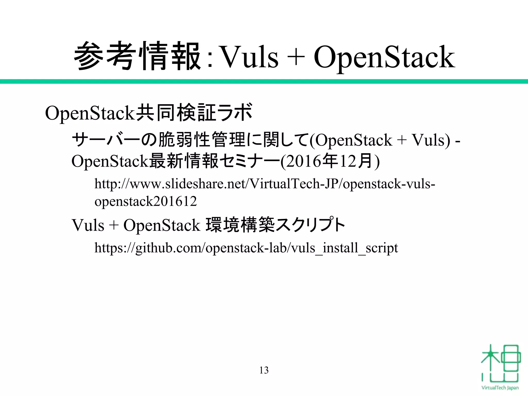 参考情報：Vuls + OpenStack
OpenStack共同検証ラボ
サーバーの脆弱性管理に関して(OpenStack + Vuls) -
OpenStack最新情報セミナー(2016年12月)
http://www.slideshare.net/VirtualTech-JP/openstack-vuls-
openstack201612
Vuls + OpenStack 環境構築スクリプト
https://github.com/openstack-lab/vuls_install_script
13
 