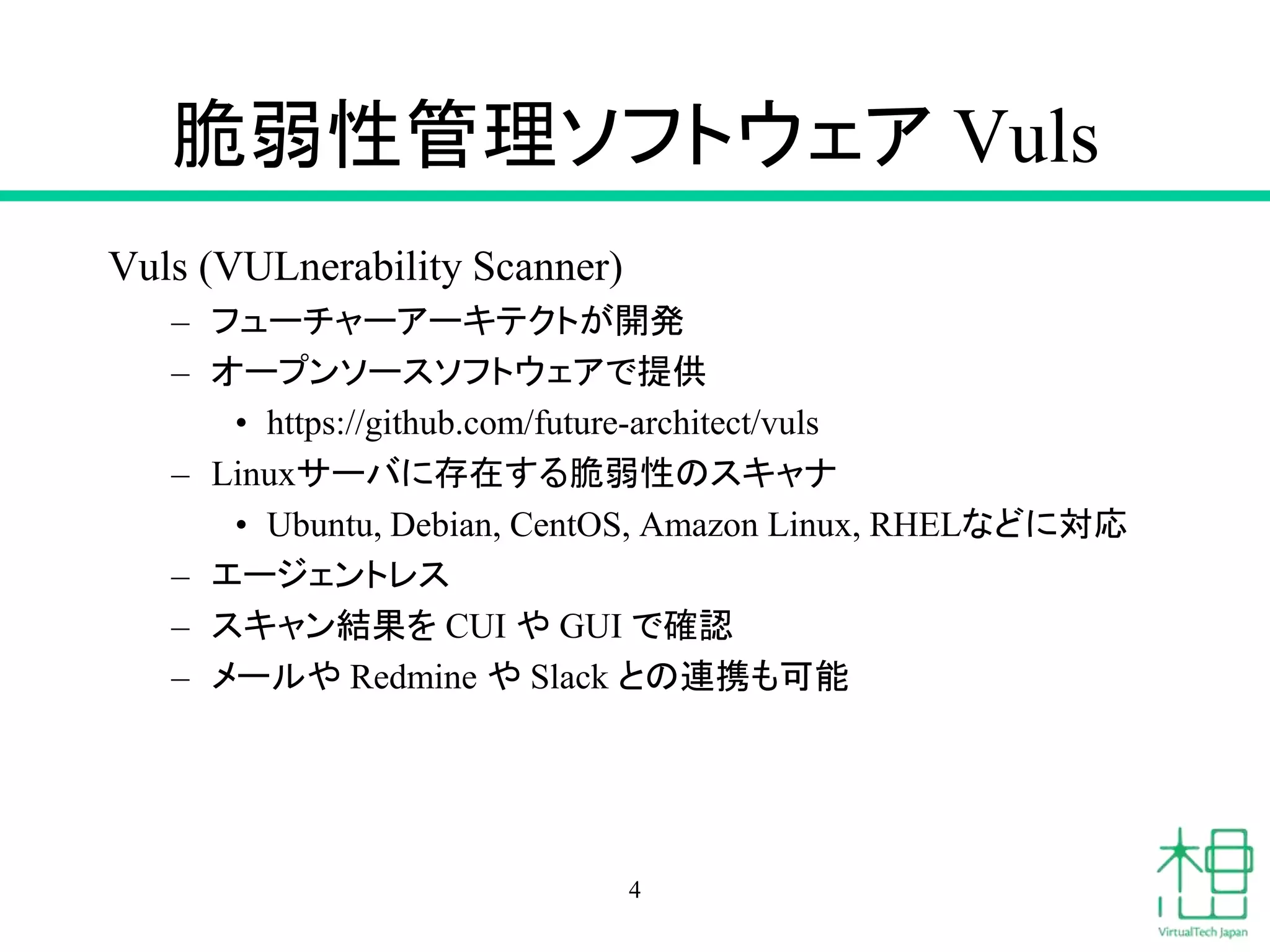 脆弱性管理ソフトウェア Vuls
Vuls (VULnerability Scanner)
– フューチャーアーキテクトが開発
– オープンソースソフトウェアで提供
• https://github.com/future-architect/vuls
– Linuxサーバに存在する脆弱性のスキャナ
• Ubuntu, Debian, CentOS, Amazon Linux, RHELなどに対応
– エージェントレス
– スキャン結果を CUI や GUI で確認
– メールや Redmine や Slack との連携も可能
4
 