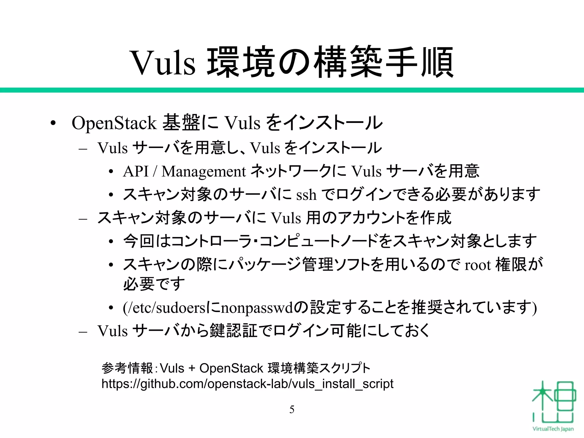 Vuls 環境の構築手順
• OpenStack 基盤に Vuls をインストール
– Vuls サーバを用意し、Vuls をインストール
• API / Management ネットワークに Vuls サーバを用意
• スキャン対象のサーバに ssh でログインできる必要があります
– スキャン対象のサーバに Vuls 用のアカウントを作成
• 今回はコントローラ・コンピュートノードをスキャン対象とします
• スキャンの際にパッケージ管理ソフトを用いるので root 権限が
必要です
• (/etc/sudoersにnonpasswdの設定することを推奨されています)
– Vuls サーバから鍵認証でログイン可能にしておく
5
参考情報：Vuls + OpenStack 環境構築スクリプト
https://github.com/openstack-lab/vuls_install_script
 
