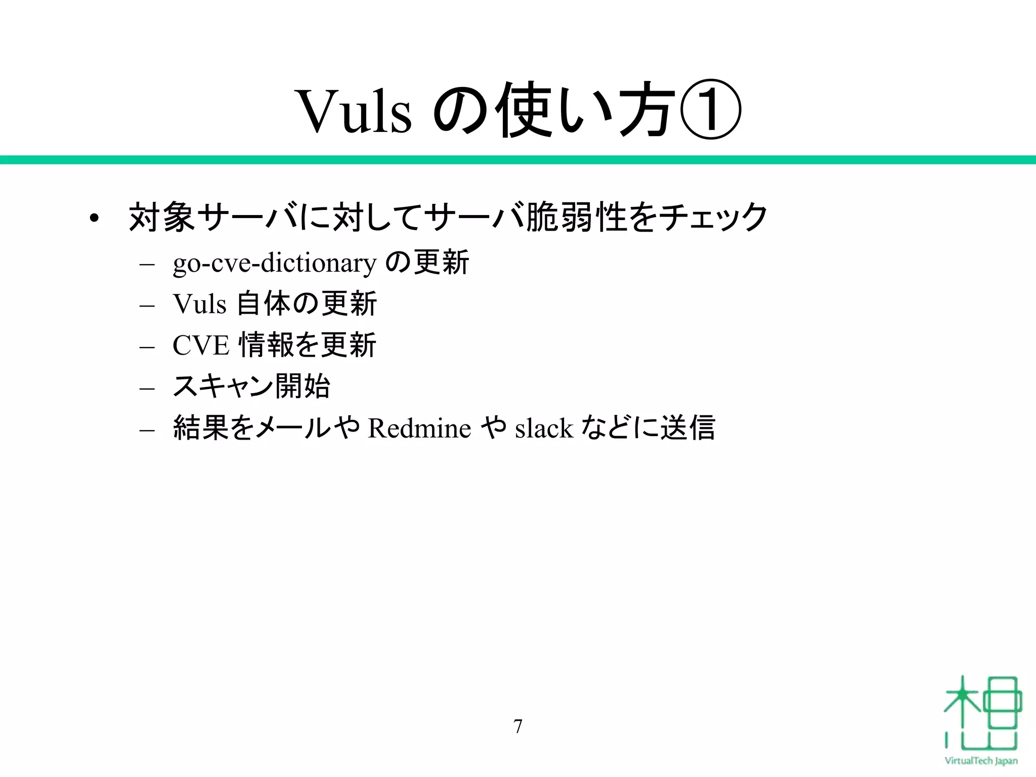 Vuls の使い方①
• 対象サーバに対してサーバ脆弱性をチェック
– go-cve-dictionary の更新
– Vuls 自体の更新
– CVE 情報を更新
– スキャン開始
– 結果をメールや Redmine や slack などに送信
7
 