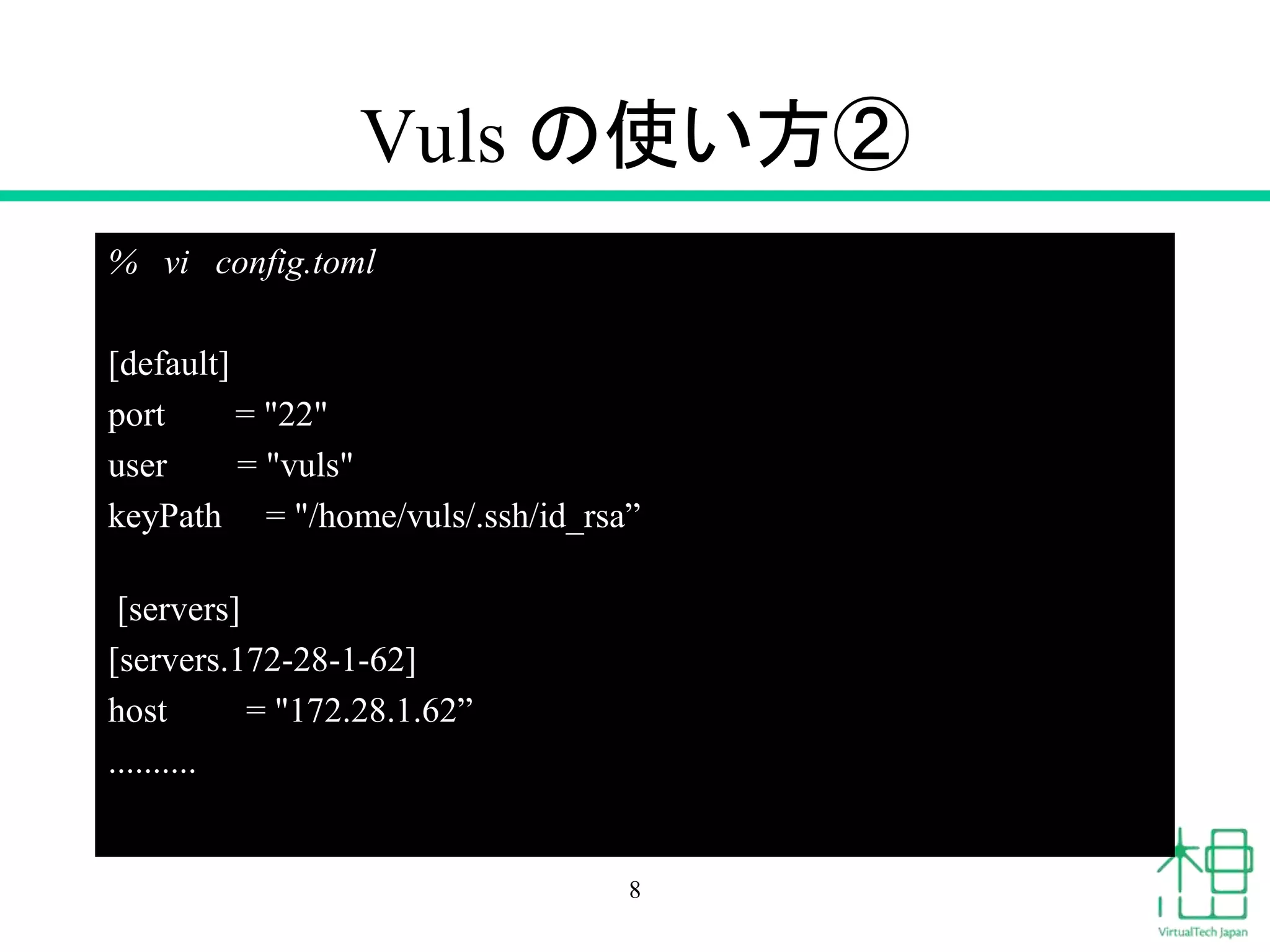Vuls の使い方②
% vi config.toml
[default]
port = "22"
user = "vuls"
keyPath = "/home/vuls/.ssh/id_rsa”
[servers]
[servers.172-28-1-62]
host = "172.28.1.62”
..........
8
 