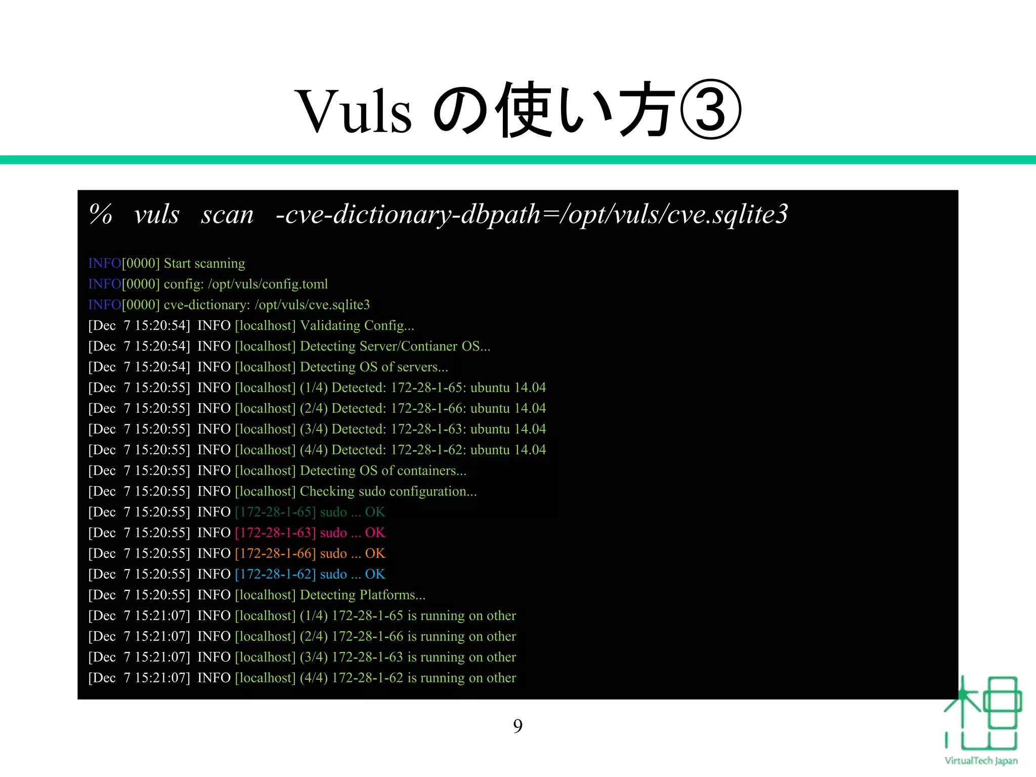 Vuls の使い方③
% vuls scan -cve-dictionary-dbpath=/opt/vuls/cve.sqlite3
INFO[0000] Start scanning
INFO[0000] config: /opt/vuls/config.toml
INFO[0000] cve-dictionary: /opt/vuls/cve.sqlite3
[Dec 7 15:20:54] INFO [localhost] Validating Config...
[Dec 7 15:20:54] INFO [localhost] Detecting Server/Contianer OS...
[Dec 7 15:20:54] INFO [localhost] Detecting OS of servers...
[Dec 7 15:20:55] INFO [localhost] (1/4) Detected: 172-28-1-65: ubuntu 14.04
[Dec 7 15:20:55] INFO [localhost] (2/4) Detected: 172-28-1-66: ubuntu 14.04
[Dec 7 15:20:55] INFO [localhost] (3/4) Detected: 172-28-1-63: ubuntu 14.04
[Dec 7 15:20:55] INFO [localhost] (4/4) Detected: 172-28-1-62: ubuntu 14.04
[Dec 7 15:20:55] INFO [localhost] Detecting OS of containers...
[Dec 7 15:20:55] INFO [localhost] Checking sudo configuration...
[Dec 7 15:20:55] INFO [172-28-1-65] sudo ... OK
[Dec 7 15:20:55] INFO [172-28-1-63] sudo ... OK
[Dec 7 15:20:55] INFO [172-28-1-66] sudo ... OK
[Dec 7 15:20:55] INFO [172-28-1-62] sudo ... OK
[Dec 7 15:20:55] INFO [localhost] Detecting Platforms...
[Dec 7 15:21:07] INFO [localhost] (1/4) 172-28-1-65 is running on other
[Dec 7 15:21:07] INFO [localhost] (2/4) 172-28-1-66 is running on other
[Dec 7 15:21:07] INFO [localhost] (3/4) 172-28-1-63 is running on other
[Dec 7 15:21:07] INFO [localhost] (4/4) 172-28-1-62 is running on other
9
 