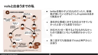 © RakSul,Inc. All Rights Reserved.
● twitterを賑わすようなものだったり、新機
能が使いたいときなどにしかupdateはあま
り実施せず
● 潜在的な脅威に対する対応はできていな
かったと言っても過言ではない
● 対応ホストを一覧するようなものもなかっ
たので調査にいちいち時間がかかってい
た
● 第二回すだち勉強会でVulsと神戸さんに
出会う
vulsと出会うまでの私
 