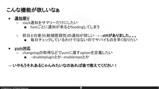 © RakSul,Inc. All Rights Reserved.
● 通知周り
○ slack通知をサマリーだけにしたい
■ hostごとに通知が来るとfloodingしてしまう
○ 前日との差分(新規脆弱性)の通知が欲しい → --diffがありました。。。
■ 毎日チェックしているわけではないのでヤバイものを早く知りたい
● yum対応
○ changelogの取得などでyumに渡すoptionを定義したい
■ --disablepluginとか--enablerepoとか
→ いやもうそれあるじゃんみたいなのあれば後で教えてください！
こんな機能が欲しいなぁ
 