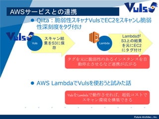 Future Architect, Inc.13
AWSサービスとの連携
 Qiita：脆弱性スキャナVulsでEC2をスキャンし脆弱
性深刻度をタグ付け
タグを元に脆弱性のあるインスタンスを自
動停止させるなど連携が広がる
 AWS LambdaでVulsを使おうと試みた話
スキャン結
果をS3に保
存
Vuls
Lambdaが
S3上の結果
を元にEC2
にタグ付け
Lambda
VulsをLambdaで動作させれば、超低コストで
スキャン環境を構築できる
 
