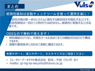 Future Architect, Inc.16
まとめ
脆弱性検知は自動チェックツールを使って運用を楽に！
• 脆弱性対策の第一歩はシステムに潜在する脆弱性を可視化することです。
• 脆弱性検知は一回行って終わりではありません。継続的に実施することが必
要です。
OSSなので無料で使えます！
• 検知機能だけでなく、可視化ツールも含めて全ての機能がOSSだけで構成
できます。
• 規模や運用条件に合わせて柔軟に構成できます。
有償サポート、導入サポート、カスタマイズはご相談ください
• フューチャーアーキテクト株式会社 担当：牛田（ウシダ）まで
• mailto: gr-tig-ta-security@future.co.jp
• フューチャーアーキテクト株式会社 担当：牛田（ウシダ）まで
• mailto: gr-tig-ta-security@future.co.jp
 