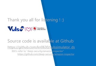 Thank you all for listening ! :)
Source code is available at Github
https://github.com/kn0630/vulssimulator_ds
※It’s refer to “deep-security/amazon-inspector”
https://github.com/deep-security/amazon-inspector
 