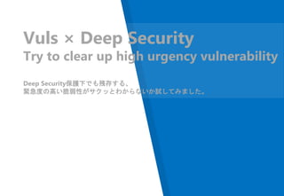 Vuls × Deep Security
Try to clear up high urgency vulnerability
Deep Security保護下でも残存する、
緊急度の高い脆弱性がサクッとわからないか試してみました。
 