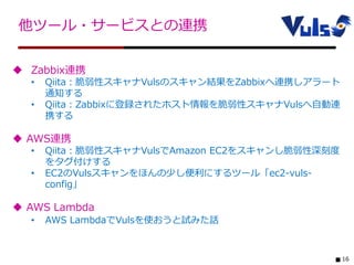 16
他ツール・サービスとの連携
 Zabbix連携
• Qiita：脆弱性スキャナVulsのスキャン結果をZabbixへ連携しアラート
通知する
• Qiita：Zabbixに登録されたホスト情報を脆弱性スキャナVulsへ自動連
携する
 AWS連携
• Qiita：脆弱性スキャナVulsでAmazon EC2をスキャンし脆弱性深刻度
をタグ付けする
• EC2のVulsスキャンをほんの少し便利にするツール「ec2-vuls-
config」
 AWS Lambda
• AWS LambdaでVulsを使おうと試みた話
 