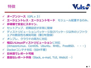 8
特徴
 オープンソース（GPLｖ３）
 エージェントレス・エージェントモード モジュール配置するのみ。
 非破壊で安全にスキャン。
 セットアップ、初期設定が非常に簡単
 ディストリビューションパッケージ及びパッケージ以外のソフトウ
ェアの脆弱性も検知可能（要CPE登録）
 オンプレ、クラウドの両方に対応
 幅広いLinuxディストリビューションに対応
(AmazonLinux、CentOS、Ubuntu、RHEL、FreeBSD、・・・)
 Dockerコンテナ対応（SSH不要）
 日本語でレポート可能
 豊富なレポート手段（Slack, e-mail, TUI, WebUI …）
 