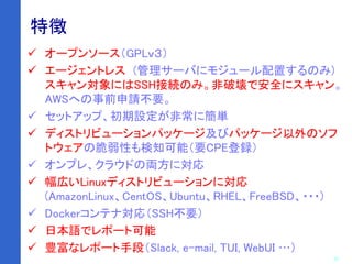 20
特徴
 オープンソース（GPLｖ３）
 エージェントレス (管理サーバにモジュール配置するのみ)
スキャン対象にはSSH接続のみ。非破壊で安全にスキャン。
AWSへの事前申請不要。
 セットアップ、初期設定が非常に簡単
 ディストリビューションパッケージ及びパッケージ以外のソフ
トウェアの脆弱性も検知可能（要CPE登録）
 オンプレ、クラウドの両方に対応
 幅広いLinuxディストリビューションに対応
(AmazonLinux、CentOS、Ubuntu、RHEL、FreeBSD、・・・)
 Dockerコンテナ対応（SSH不要）
 日本語でレポート可能
 豊富なレポート手段（Slack, e-mail, TUI, WebUI …）
 