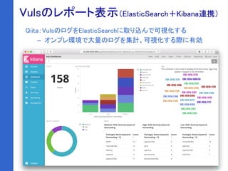 26
VulsRepo
Qiita：VulsのログをElasticSearchに取り込んで可視化する
– オンプレ環境で大量のログを集計、可視化する際に有効
Vulsのレポート表示（ElasticSearch＋Kibana連携）
 