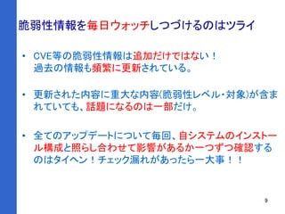9
脆弱性情報を毎日ウォッチしつづけるのはツライ
• CVE等の脆弱性情報は追加だけではない！
過去の情報も頻繁に更新されている。
• 更新された内容に重大な内容(脆弱性レベル・対象)が含ま
れていても、話題になるのは一部だけ。
• 全てのアップデートについて毎回、自システムのインストー
ル構成と照らし合わせて影響があるか一つずつ確認する
のはタイヘン！チェック漏れがあったら一大事！！
 