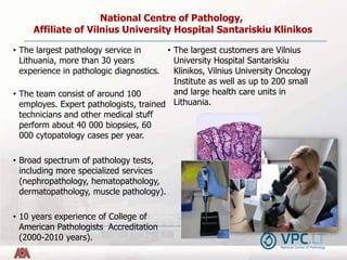 • The largest pathology service in
Lithuania, more than 30 years
experience in pathologic diagnostics.
• The team consist ...