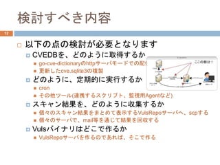 検討すべき内容
 以下の点の検討が必要となります
 CVEDBを、どのように取得するか
 go-cve-dictionaryのhttpサーバモードでの配信
 更新したcve.sqlite3の複製
 どのように、定期的に実行するか
 cron
 その他ツール(連携するスクリプト、監視用Agentなど)
 スキャン結果を、どのように収集するか
 個々のスキャン結果をまとめて表示するVulsRepoサーバへ、scpする
 個々のサーバで、mail等を通じて結果を回収する
 Vulsバイナリはどこで作るか
 VulsRepoサーバを作るのであれば、そこで作る
12
 