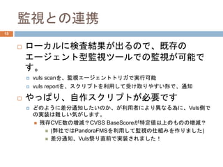 監視との連携
 ローカルに検査結果が出るので、既存の
エージェント型監視ツールでの監視が可能で
す。
 vuls scanを、監視エージェントトリガで実行可能
 vuls reportを、スクリプトを利用して受け取りやすい形で、通知
 やっぱり、自作スクリプトが必要です
 どのように差分通知したいのか、が利用者により異なる為に、Vuls側で
の実装は難しい気がします。
 残存CVE数の増減？CVSS BaseScoreが特定値以上のものの増減？
 (弊社ではPandoraFMSを利用して監視の仕組みを作りました)
 差分通知、Vuls祭り直前で実装されました！
15
 