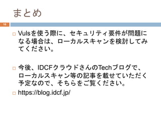 まとめ
 Vulsを使う際に、セキュリティ要件が問題に
なる場合は、ローカルスキャンを検討してみ
てください。
 今後、IDCFクラウドさんのTechブログで、
ローカルスキャン等の記事を載せていただく
予定なので、そちらをご覧ください。
 https://blog.idcf.jp/
16
 