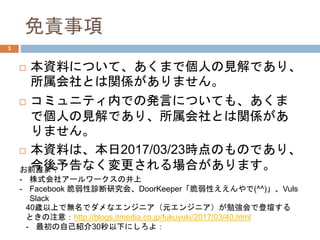 免責事項
 本資料について、あくまで個人の見解であり、
所属会社とは関係がありません。
 コミュニティ内での発言についても、あくま
で個人の見解であり、所属会社とは関係があ
りません。
 本資料は、本日2017/03/23時点のものであり、
今後予告なく変更される場合があります。お前誰よ？
- 株式会社アールワークスの井上
- Facebook 脆弱性診断研究会、DoorKeeper「脆弱性ええんやで(^^)」、Vuls
Slack
40歳以上で無名でダメなエンジニア（元エンジニア）が勉強会で登壇する
ときの注意：http://blogs.itmedia.co.jp/fukuyuki/2017/03/40.html
- 最初の自己紹介30秒以下にしろよ：
3
 