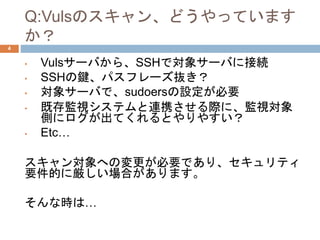 Q:Vulsのスキャン、どうやっています
か？
• Vulsサーバから、SSHで対象サーバに接続
• SSHの鍵、パスフレーズ抜き？
• 対象サーバで、sudoersの設定が必要
• 既存監視システムと連携させる際に、監視対象
側にログが出てくれるとやりやすい？
• Etc…
スキャン対象への変更が必要であり、セキュリティ
要件的に厳しい場合があります。
そんな時は…
4
 