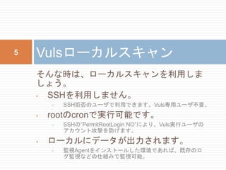 そんな時は、ローカルスキャンを利用しま
しょう。
• SSHを利用しません。
• SSH拒否のユーザで利用できます。Vuls専用ユーザ不要。
• rootのcronで実行可能です。
• SSHの”PermitRootLogin NO”により、Vuls実行ユーザの
アカウント攻撃を防げます。
• ローカルにデータが出力されます。
• 監視Agentをインストールした環境であれば、既存のロ
グ監視などの仕組みで監視可能。
Vulsローカルスキャン5
 