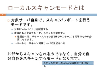 ローカルスキャンモードとは
 対象サーバ自身で、スキャン/レポートを行う
モードです。
 対象にVulsバイナリを配置する
 権限のあるアカウントで、スキャンを実施する
 権限自体は、リモートスキャン(SSHでのスキャン)と同等のものが必
要になります。
 レポートも、スキャン対象サーバで生成される
外部からスキャンされるのではなく、自分で自
分自身をスキャンするモードとなります。
6
スキャン対象へのInbound通信が不要にな
る！
 