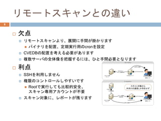 リモートスキャンとの違い
 欠点
 リモートスキャンより、展開に手間が掛かります
 バイナリを配置、定期実行用のcronを設定
 CVEDBの配置を考える必要があります
 複数サーバの全体像を把握するには、ひと手間必要となります
 利点
 SSHを利用しません
 権限のコントロールしやすいです
 Rootで実行しても比較的安全、
スキャン専用アカウントが不要
 スキャン対象に、レポートが残ります
8
 