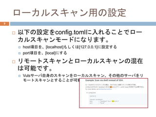 ローカルスキャン用の設定
 以下の設定をconfig.tomlに入れることでロー
カルスキャンモードになります。
 host項目を、[localhost]もしくは[127.0.0.1]に設定する
 port項目を、[local]にする
 リモートスキャンとローカルスキャンの混在
は可能です。
 Vulsサーバ自身のスキャンをローカルスキャン、その他のサーバをリ
モートスキャンとすることが可能です。
9
 