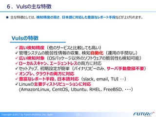 ６．Vulsの主な特徴
主な特徴としては、検知精度の高さ、日本語に対応した豊富なレポート手段などが上げられます。
高い検知精度（他のサービスと比較しても高い）
管理システムの脆弱性情報の収集、検知自動化（運用の手間なし）
広い検知対象（OSパッケージ以外のソフトウェアの脆弱性も検知可能）
ローカルスキャン、エージェントレスの両方に対応
セットアップ、初期設定が簡単（バイナリコピーのみ、サーバ手動登録不要）
オンプレ、クラウドの両方に対応
豊富なレポート手段、日本語対応（slack, email, TUI …）
Linuxの主要ディストリビューションに対応
(AmazonLinux, CentOS, Ubuntu、RHEL、FreeBSD、・・・）
Vulsの特徴
Copyright ©2017 by Future Architect, Inc. Japan - 12 -
 
