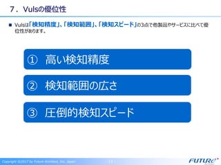 ７．Vulsの優位性
Vulsは「検知精度」、「検知範囲」、「検知スピード」の3点で他製品やサービスに比べて優
位性があります。
Copyright ©2017 by Future Architect, Inc. Japan - 13 -
① 高い検知精度
② 検知範囲の広さ
③ 圧倒的検知スピード
 