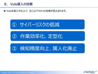 ８．Vuls導入の効果
Vulsを導入することで、主に以下の4つの効果が見込まれます。
② 作業効率化、定型化
③ 検知精度向上、属人化廃止
Copyright ©2017 by Future Architect, Inc. Japan - 17 -
① サイバーリスクの低減
 