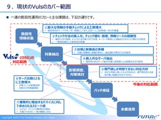 ９．現状のVulsのカバー範囲
一連の脆弱性運用のフローと主な課題は、下記の通りです。
Copyright ©2017 by Future Architect, Inc. Japan - 21 -
脆弱性
情報収集
対象抽出
パッチ検証
本番適用
影響調査、
対策検討
⑦爆発的に増加するデバイスに対し
て求められるスピード感
 IoTなど、デバイスの爆発的な増加
 手動での半年に一度の棚卸し対応
①膨大な情報の手動チェックによる工数増大
 脆弱性約6千～7千件／年、時間にして約1,000～1,160時間／年の作業量
④属人的なサーバ抽出
 脆弱性のあるサーバ抽出作業に習熟度による差異が出る可能性
⑤専門家しか判断できない対応方針
 対応の判断に高いスキルが求められ、専門家を抱える余
裕の無い組織は対応ができない
②チェック方法の属人化、チェック漏れ・放置、情報ソースの信頼性
 確認方法や検索、チェック方法が属人的で目視、キーワード検索による確認のためチェック漏れの可能性
 一度検知漏れした脆弱性が放置
③台帳と実構成の乖離
 台帳と実構成に乖離が発生し、抽出漏れが発生する可能性
⑥サーバ台数ととも
に工数増大
 対象マシン台数増加時、
台数分の作業量増加
(OSS)の
対応範囲
今後の対応範囲
 