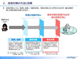 Copyright ©2017 by Future Architect, Inc. Japan - 4 -
２．技術対策の方法と効果
技術対策としては、「監視、証跡」、「緩和対策」、「根本対策」の3つが考えられますが、最も効果が
高い対策は根本対策になります。
悪意のある
ハッカー
データ
機密情報、システム
根本対策を実施するのが
最も効果が高い
監視、証跡
ネットワークやアプリケーションの
監視を行い、異常な振る舞い
を検知することで、対策を打つ
ことが可能です。また、証跡を
集めることで、インシデント発生
後の調査を可能にします。
緩和対策
根本対策が取れない場合に代
替手段による対策を実施しま
す。また、マルウェアやウィルス感
染、不正アクセスが発生を検
知し遮断することで被害を最
小限に留めます。
根本対策
アプリケーションやOSなどに含ま
れる脆弱性などのセキュリティ
ホールを塞ぐことで、予期せぬ
外部からの侵入や不正アクセス
を防ぎます。
例）パケット監視、サーバー監視、
ログ収集、SIEM、など
例）IPS/IDS、ウィルス対策
ソフト、WAF、など
例）脆弱性に対するパッチ適用、
セキュアコーディング、など
完全には防げない
 