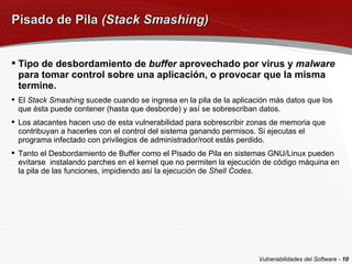 Pisado de Pila  (Stack Smashing) Tipo de desbordamiento de  buffer  aprovechado por virus y  malware  para tomar control sobre una aplicación, o provocar que la misma termine. El  Stack Smashing  sucede cuando se ingresa en la pila de la aplicación más datos que los que ésta puede contener (hasta que desborde) y así se sobrescriban datos. Los atacantes hacen uso de esta vulnerabilidad para sobrescribir zonas de memoria que contribuyan a hacerles con el control del sistema ganando permisos. Si ejecutas el programa infectado con privilegios de administrador/root estás perdido. Tanto el Desbordamiento de Buffer como el Pisado de Pila en sistemas GNU/Linux pueden evitarse  instalando parches en el kernel que no permiten la ejecución de código máquina en la pila de las funciones, impidiendo así la ejecución de  Shell Codes . Vulnerabilidades del Software -  