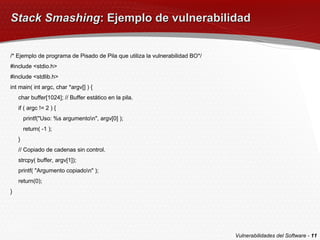 Stack Smashing : Ejemplo de vulnerabilidad /* Ejemplo de programa de Pisado de Pila que utiliza la vulnerabilidad BO*/ #include <stdio.h> #include <stdlib.h> int main( int argc, char *argv[] ) { char buffer[1024]; // Buffer estático en la pila. if ( argc != 2 ) { printf("Uso: %s argumento\n", argv[0] ); return( -1 ); } // Copiado de cadenas sin control. strcpy( buffer, argv[1]); printf( "Argumento copiado\n" ); return(0); } Vulnerabilidades del Software -  