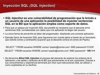 Inyección SQL  (SQL Injection) SQL Injection  es una vulnerabilidad de programación que le brinda a un usuario de una aplicación la posibilidad de inyectar sentencias SQL en la BD que la aplicación emplea como soporte de datos. Para que un ataque por inyección SQL sea posible es necesario que el atacante arme sentencias SQL concatenadas con datos que a la aplicación le llegan del usuario. La única forma de prevenirlo es labor del programador, diseñando una correcta aplicación. Ejemplo típico de Inyección SQL para  loguearse  con cuenta ajena a través de un formulario que solicita correo y contraseña (suponer que el atacante conoce el correo de Pepito): SELECT * FROM tusuarios WHERE correo=‘pepito@correo.com’ AND password=‘01234’ SELECT * FROM tusuarios WHERE correo=‘pepito@correo.com’ AND password=‘  ’OR 1=1 Se denomina  Blind SQL Injection  al proceso del atacante de explorar los enlaces de la aplicación y las tablas y atributos de la BD que previamente no le son conocidos. Gracias a sus conocimientos y experiencia terminará por intuír qué instrucciones SQL se utilizan y como explotarlas en su benficio. Vulnerabilidades del Software -  