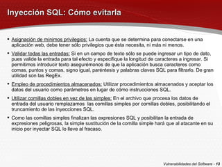 Inyección SQL: Cómo evitarla Asignación de mínimos privilegios:  La cuenta que se determina para conectarse en una aplicación web, debe tener sólo privilegios que ésta necesita, ni más ni menos. Validar todas las entradas:  Si en un campo de texto sólo se puede ingresar un tipo de dato, pues valide la entrada para tal efecto y especifique la longitud de caracteres a ingresar. Si permitimos introducir texto asegurémonos de que la aplicación busca caracteres como comas, puntos y comas, signo igual, paréntesis y palabras claves SQL para filtrarlo. De gran utilidad son las RegEx. Empleo de procedimientos almacenados:  Utilizar procedimientos almacenados y aceptar los datos del usuario como parámetros en lugar de cómo instrucciones SQL. Utilizar comillas dobles en vez de las simples:  En el archivo que procesa los datos de entrada del usuario remplazamos  las comillas simples por comillas dobles, posibilitando el truncamiento de las inyecciones SQL. Como las comillas simples finalizan las expresiones SQL y posibilitan la entrada de expresiones peligrosas, la simple sustitución de la comilla simple hará que al atacante en su inicio por inyectar SQL lo lleve al fracaso. Vulnerabilidades del Software -  