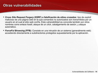 Otras vulnerabilidades Cross Site Request Forgery  (XSRF) o falsificación de sitios cruzados:  tipo de  exploit  malicioso de una página web en la que comandos no autorizados son transmitidos por un usuario en el cual el sitio web confía. Esta vulnerabilidad es conocida también por otros nombres como enlace hostil, ataque de un  click , cabalgamiento de sesión, y ataque automático. ForceFul Browsing  (FFB):  Consiste en una intrusión de un sistema (generalmente web) accediendo directamente a subdirectorios protegidos supuestamente por la aplicación. Vulnerabilidades del Software -  