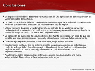 Conclusiones En el proceso de diseño, desarrollo y actualización de una aplicación es dónde aparecen las vulnerabilidades del  software . La mayoría de vulnerabilidades pueden evitarse en su mayor parte validando correctamente los datos que el usuario introduce. Se recomienda el uso de RegEx. Utilizar memoria dinámica y validar el tamaño de entrada de los vectores para evitar desbordamientos, sobre todo si codificamos en un lenguaje que no utiliza comprobación de límites de arrays en tiempo de ejecución: Lenguajes como C. La aplicación de auditorías de seguridad de código fuente es obligada. En caso de que sea inviable que otros programadores revisen tu código fuente reportará fallos seguramente. Cuánto mejor sepas explotar las vulnerabilidades, mejor sabrás evitarlas. Si administras cualquier tipo de sistema, mantén las aplicaciones de éste actualizadas: cualquier vulnerabilidad descubierta será publicada en internet (incluso proliferarán los exploits específicos para la misma) y el número de posibles atacantes crece exponencialmente. Aún tomando todas estas medidas anteriores, alguien puede descubrir una nueva vulnerabilidad: No existe el  software  absolutamente seguro. Vulnerabilidades del Software -  