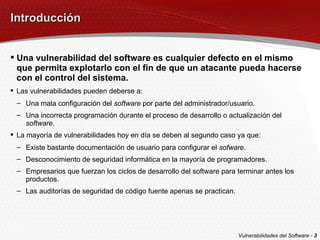 Introducción Una vulnerabilidad del software es cualquier defecto en el mismo que permita explotarlo con el fin de que un atacante pueda hacerse con el control del sistema. Las vulnerabilidades pueden deberse a: Una mala configuración del  software  por parte del administrador/usuario. Una incorrecta programación durante el proceso de desarrollo o actualización del  software . La mayoría de vulnerabilidades hoy en día se deben al segundo caso ya que: Existe bastante documentación de usuario para configurar el  sofware . Desconocimiento de seguridad informática en la mayoría de programadores. Empresarios que fuerzan los ciclos de desarrollo del software para terminar antes los productos. Las auditorías de seguridad de código fuente apenas se practican. Vulnerabilidades del Software -  