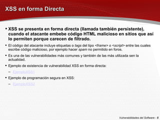 XSS en forma Directa XSS se presenta en forma directa (llamada también persistente), cuando el atacante embebe código HTML malicioso en sitios que así lo permiten porque carecen de filtrado. El código del atacante incluye etiquetas o  tags  del tipo  <frame> o <script>  entre las cuales escribe código malicioso, por ejemplo hacer  spam  no permitido en foros. Es una de las vulnerabilidades más comunes y también de las más utilizada sen la actualidad. Ejemplo de existencia de vulnerabilidad XSS en forma directa: EjemploXSS1 Ejemplo de programación segura en XSS: EjemploXSS2 Vulnerabilidades del Software -  