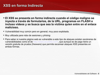 XSS en forma Indirecta El XSS se presenta en forma indirecta cuando el código maligno se inyecta a través de formularios, de la URL, programas en FLASH e incluso vídeos y se busca que sea la víctima quien entre en el enlace malicioso. Vulnerabilidad muy común pero en general, muy poco explotada. Muy utilizada para robo de sesiones y  phising. Para saber si nuestra página web es vulnerable a este tipo de ataques existen escáneres de vulnerabilidades como el de  http://www.acunetix.com/ , que aunque es de pago tiene un versión gratuita de prueba ( freeware ) que permite escanear ataques XSS presentes en ambas formas. Vulnerabilidades del Software -  