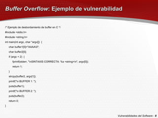 Buffer Overflow : Ejemplo de vulnerabilidad /* Ejemplo de desbordamiento de buffer en C */ #include <stdio.h> #include <string.h> int main(int argc, char *argv[])  { char buffer1[5]="AAAA\0"; char buffer2[5]; if (argc < 2)  { fprintf(stderr, "\nSINTAXIS CORRECTA: %s <string>\n", argv[0]); return 1; } strcpy(buffer2, argv[1]); printf("\n BUFFER 1: "); puts(buffer1); printf("\n BUFFER 2: "); puts(buffer2); return 0; } Vulnerabilidades del Software -  