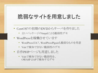 脆弱なサイトを用意しました
• CentOS7の初期のDVDからサーバを作りました
• 古いパッケージのhttpdによる脆弱性デモ
• WordPressを稼働させています
• WordPressは4.7、WordPressPlguinも脆弱なものを用意
• Vulsで検知できない脆弱性のデモ
• 自作PHPページも用意しました
• Vulsで検知できない脆弱性を、
OWASP ZAPで検知するデモ
 