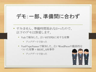 デモ：一部、準備間に合わず
• すみません、準備時間取れなかったので、
以下のデモは割愛します。
• Vulsで検知した、古いHTTPDに対する攻撃
• アップデートで治った
• VuslのcpeNamesで検知した、古いWordPressの脆弱性を
ついた攻撃 = REST_API事件
• アップデートで治った
 