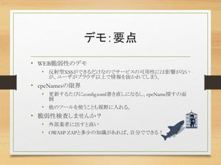 デモ：要点
• WEB脆弱性のデモ
• 反射型XSSができるだけなのでサービスの可用性には影響がない
が、ユーザがブラウザ以上で情報を抜かれてしまう。
• cpeNamesの限界
• 更新するたびにconfig.toml書き直しになるし、cpeName探すの面
倒
• 他のツールを使うことも視野に入れる。
• 脆弱性検査しませんか？
• 外部業者に出すと高い
• OWASP ZAPと多少の知識があれば、自分でできる！
 
