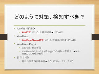 どのように対策、検知すべき？
• Apache HTTPD
• Vulsにて、古いことを確認可能☛UPDATE
• WordPress
• VulsのcpeNamesにて、古いことを確認可能☛UPDATE
• WordPress Plugin
• Vulsでは、検知不能
• WordPressのセキュリティ系Pluginでの通知が有効？ ☚WP-
SITEGUARDとか有用
• 自作サイト
• 脆弱性検査が別途必要☛なるべくフレームワーク使う
 