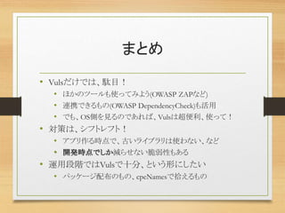 まとめ
• Vulsだけでは、駄目！
• ほかのツールも使ってみよう(OWASP ZAPなど)
• 連携できるもの(OWASP DependencyCheck)も活用
• でも、OS側を見るのであれば、Vulsは超便利、使って！
• 対策は、シフトレフト！
• アプリ作る時点で、古いライブラリは使わない、など
• 開発時点でしか減らせない脆弱性もある
• 運用段階ではVulsで十分、という形にしたい
• パッケージ配布のもの、cpeNamesで拾えるもの
 