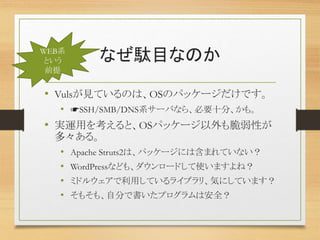 なぜ駄目なのか
• Vulsが見ているのは、OSのパッケージだけです。
• ☛SSH/SMB/DNS系サーバなら、必要十分、かも。
• 実運用を考えると、OSパッケージ以外も脆弱性が
多々ある。
• Apache Struts2は、パッケージには含まれていない？
• WordPressなども、ダウンロードして使いますよね？
• ミドルウェアで利用しているライブラリ、気にしています？
• そもそも、自分で書いたプログラムは安全？
WEB系
という
前提
 