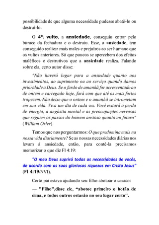possibilidade de que alguma necessidade pudesse abatê-lo ou
destruí-lo.
O 4º. vulto, a ansiedade, conseguiu entrar pelo
buraco da fechadura e o destruiu. Esse, a ansiedade, tem
conseguido realizar mais males e prejuízos ao ser humano que
os vultos anteriores. Só que poucos se apercebem dos efeitos
maléficos e destrutivos que a ansiedade realiza. Falando
sobre ela, certo autor disse:
"Não haverá lugar para a ansiedade quanto aos
investimentos, ao suprimento ou ao serviço quando damos
prioridade a Deus. Se o fardo de amanhã for acrescentado ao
de ontem e carregado hoje, fará com que até os mais fortes
tropecem. Não deixe que o ontem e o amanhã se intrometam
em sua vida. Viva um dia de cada vez. Você evitará a perda
de energia, a angústia mental e as preocupações nervosas
que seguem os passos do homem ansioso quanto ao futuro"
(William Osler).
Temos que nos perguntarmos: O que predomina mais na
nossa vida diariamente? Se as nossas necessidades diárias nos
levam à ansiedade, então, para contê-la precisamos
memorizar o que diz Fl 4:19:
"O meu Deus suprirá todas as necessidades de vocês,
de acordo com as suas gloriosas riquezas em Cristo Jesus"
(Fl 4:19/NVI).
Certo pai estava ajudando seu filho abotoar o casaco:
— "Filho",disse ele, “abotoe primeiro o botão de
cima, e todos outros estarão no seu lugar certo".
 