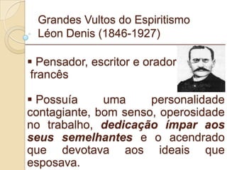 Grandes Vultos do Espiritismo Léon Denis (1846-1927) Pensador, escritor e orador francês Possuía uma personalidade contagiante, bom senso, operosidade no trabalho,  dedicação ímpar aos seus semelhantes  e o acendrado que devotava aos ideais que esposava. _________________________________________________________ 